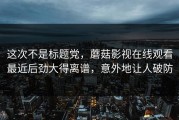 这次不是标题党，蘑菇影视在线观看最近后劲大得离谱，意外地让人破防