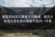 蘑菇视频其实藏着不少情绪，看完才知道大家在意的根本不是同一件事