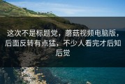 这次不是标题党，蘑菇视频电脑版，后面反转有点猛，不少人看完才后知后觉
