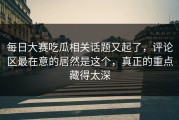 每日大赛吃瓜相关话题又起了，评论区最在意的居然是这个，真正的重点藏得太深