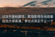 这次不是标题党，蘑菇影视在线观看后劲大得离谱，争议点其实不止一个