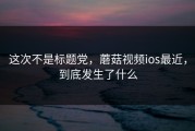 这次不是标题党，蘑菇视频ios最近，到底发生了什么