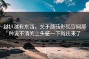 越扒越有东西，关于蘑菇影视官网那种说不清的上头感一下就出来了