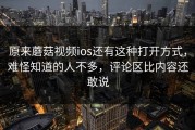 原来蘑菇视频ios还有这种打开方式，难怪知道的人不多，评论区比内容还敢说