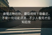 谁懂这种后劲，蘑菇视频下载最近，不是一句话能讲清，不少人看完才后知后觉
