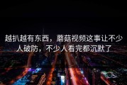 越扒越有东西，蘑菇视频这事让不少人破防，不少人看完都沉默了