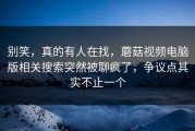别笑，真的有人在找，蘑菇视频电脑版相关搜索突然被聊疯了，争议点其实不止一个