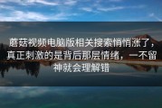 蘑菇视频电脑版相关搜索悄悄涨了，真正刺激的是背后那层情绪，一不留神就会理解错