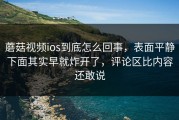 蘑菇视频ios到底怎么回事，表面平静下面其实早就炸开了，评论区比内容还敢说
