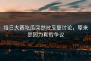 每日大赛吃瓜突然被反复讨论，原来是因为真假争议