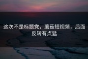 这次不是标题党，蘑菇短视频，后面反转有点猛