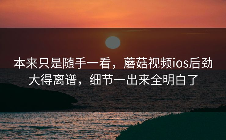 本来只是随手一看，蘑菇视频ios后劲大得离谱，细节一出来全明白了