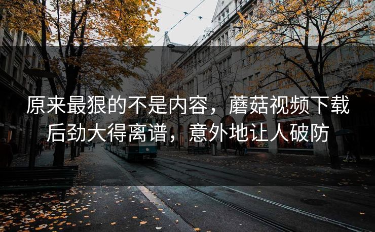 原来最狠的不是内容，蘑菇视频下载后劲大得离谱，意外地让人破防