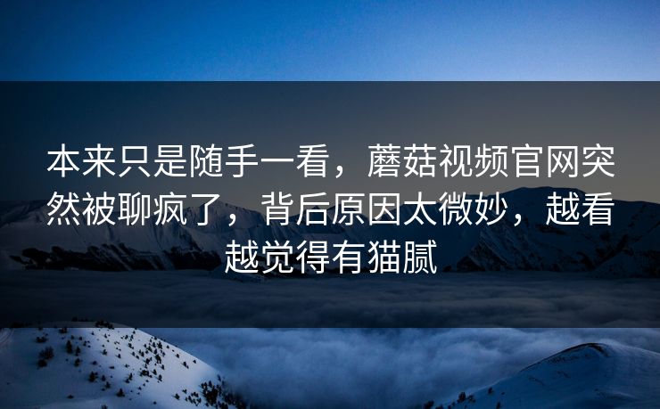 本来只是随手一看，蘑菇视频官网突然被聊疯了，背后原因太微妙，越看越觉得有猫腻