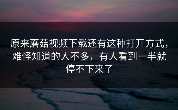 原来蘑菇视频下载还有这种打开方式，难怪知道的人不多，有人看到一半就停不下来了