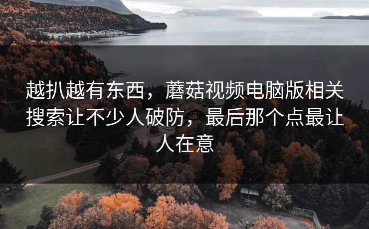 越扒越有东西,蘑菇视频电脑版相关搜索让不少人破防,最后那个点最让人在意 越扒越有东西,蘑菇视频电脑版相关搜索让不少人破防,最后那个点最让人在意