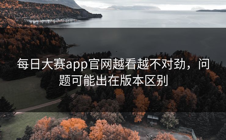 每日大赛app官网越看越不对劲，问题可能出在版本区别