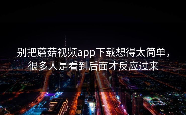 别把蘑菇视频app下载想得太简单,很多人是看到后面才反应过来 别把蘑菇视频app下载想得太简单,很多人是看到后面才反应过来