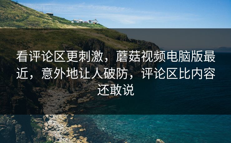 看评论区更刺激，蘑菇视频电脑版最近，意外地让人破防，评论区比内容还敢说