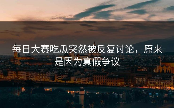 每日大赛吃瓜突然被反复讨论，原来是因为真假争议