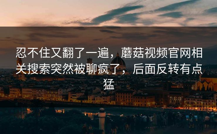 忍不住又翻了一遍,蘑菇视频官网相关搜索突然被聊疯了,后面反转有点猛 忍不住又翻了一遍,蘑菇视频官网相关搜索突然被聊疯了,后面反转有点猛