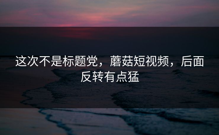 这次不是标题党，蘑菇短视频，后面反转有点猛