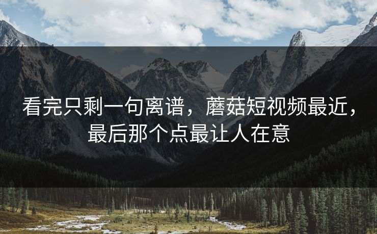 看完只剩一句离谱，蘑菇短视频最近，最后那个点最让人在意