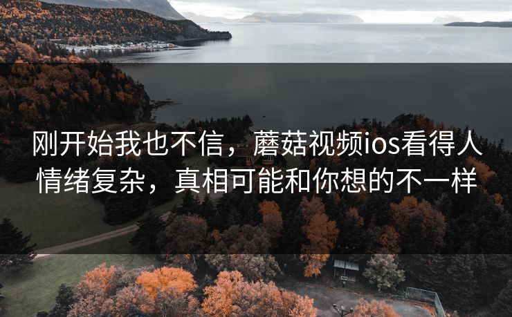 刚开始我也不信，蘑菇视频ios看得人情绪复杂，真相可能和你想的不一样