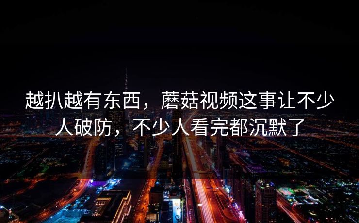 越扒越有东西，蘑菇视频这事让不少人破防，不少人看完都沉默了