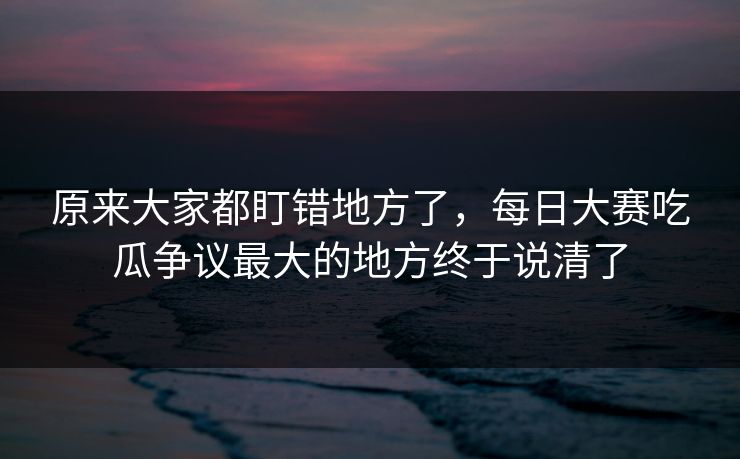 原来大家都盯错地方了,每日大赛吃瓜争议最大的地方终于说清了 原来大家都盯错地方了,每日大赛吃瓜争议最大的地方终于说清了