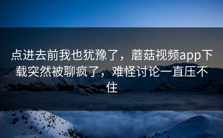 点进去前我也犹豫了，蘑菇视频app下载突然被聊疯了，难怪讨论一直压不住