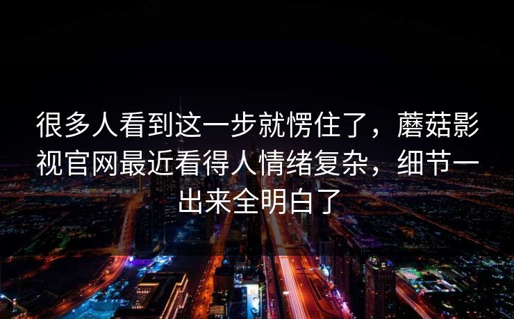 很多人看到这一步就愣住了，蘑菇影视官网最近看得人情绪复杂，细节一出来全明白了