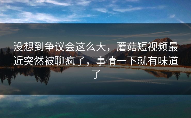 没想到争议会这么大,蘑菇短视频最近突然被聊疯了,事情一下就有味道了 没想到争议会这么大,蘑菇短视频最近突然被聊疯了,事情一下就有味道了