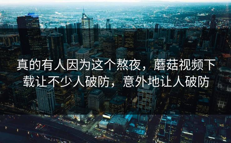 真的有人因为这个熬夜，蘑菇视频下载让不少人破防，意外地让人破防