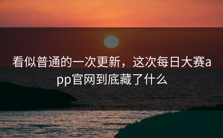 看似普通的一次更新，这次每日大赛app官网到底藏了什么