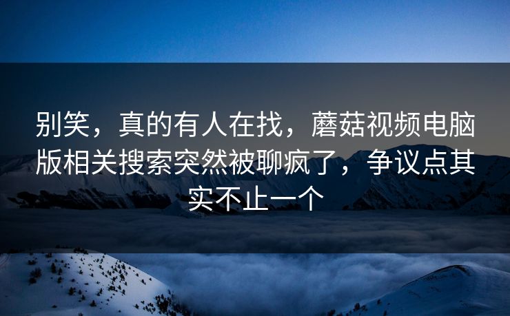 别笑，真的有人在找，蘑菇视频电脑版相关搜索突然被聊疯了，争议点其实不止一个
