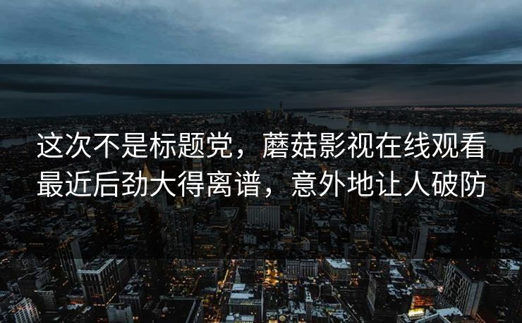 这次不是标题党，蘑菇影视在线观看最近后劲大得离谱，意外地让人破防