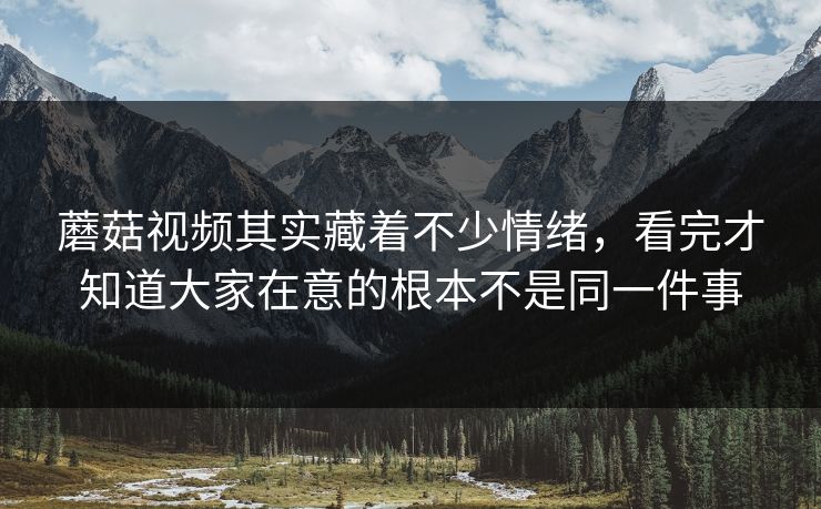 蘑菇视频其实藏着不少情绪，看完才知道大家在意的根本不是同一件事