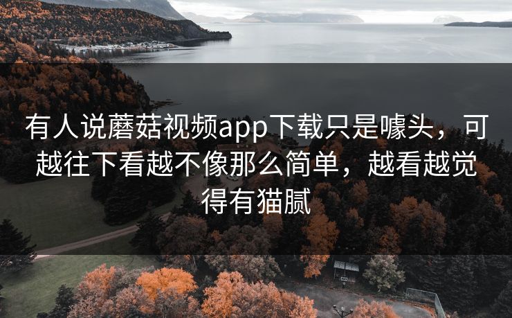 有人说蘑菇视频app下载只是噱头，可越往下看越不像那么简单，越看越觉得有猫腻