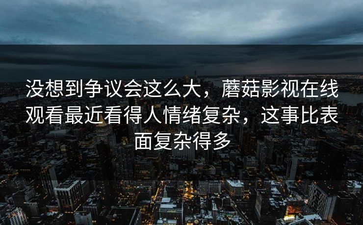 没想到争议会这么大,蘑菇影视在线观看最近看得人情绪复杂,这事比表面复杂得多 没想到争议会这么大,蘑菇影视在线观看最近看得人情绪复杂,这事比表面复杂得多