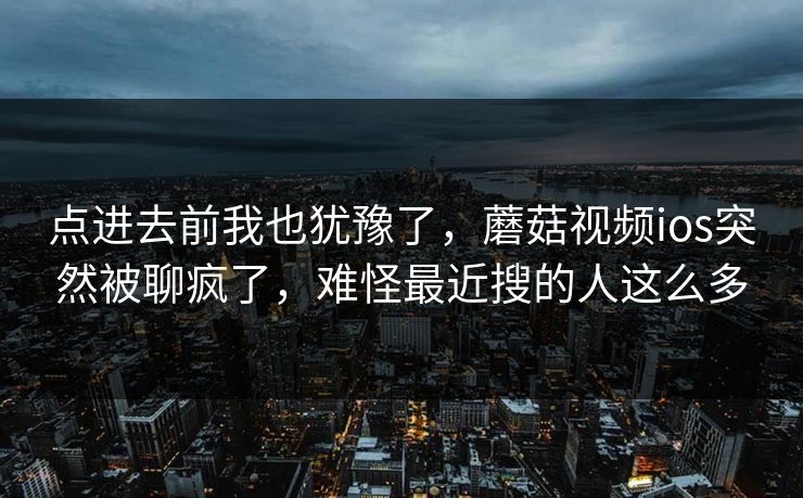 点进去前我也犹豫了,蘑菇视频ios突然被聊疯了,难怪最近搜的人这么多 点进去前我也犹豫了,蘑菇视频ios突然被聊疯了,难怪最近搜的人这么多