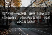 看完只剩一句离谱，蘑菇视频这事突然被聊疯了，后面反转有点猛，越看越觉得有猫腻