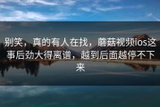 别笑，真的有人在找，蘑菇视频ios这事后劲大得离谱，越到后面越停不下来