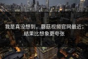 我是真没想到，蘑菇视频官网最近，结果比想象更夸张