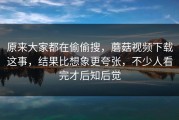 原来大家都在偷偷搜，蘑菇视频下载这事，结果比想象更夸张，不少人看完才后知后觉