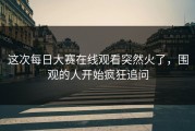 这次每日大赛在线观看突然火了，围观的人开始疯狂追问