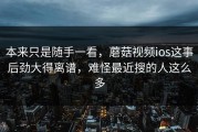 本来只是随手一看，蘑菇视频ios这事后劲大得离谱，难怪最近搜的人这么多