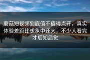 蘑菇短视频到底值不值得点开，真实体验差距比想象中还大，不少人看完才后知后觉