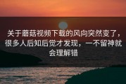 关于蘑菇视频下载的风向突然变了，很多人后知后觉才发现，一不留神就会理解错