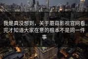 我是真没想到，关于蘑菇影视官网看完才知道大家在意的根本不是同一件事